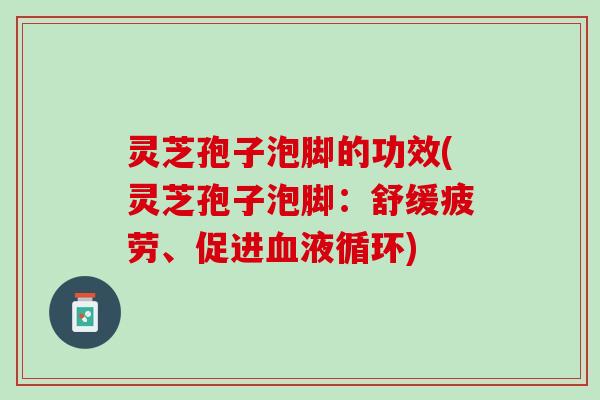 灵芝孢子泡脚的功效(灵芝孢子泡脚：舒缓疲劳、促进)