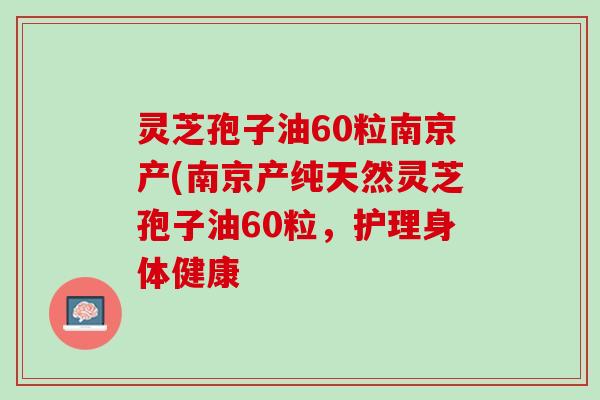 灵芝孢子油60粒南京产(南京产纯天然灵芝孢子油60粒，护理身体健康