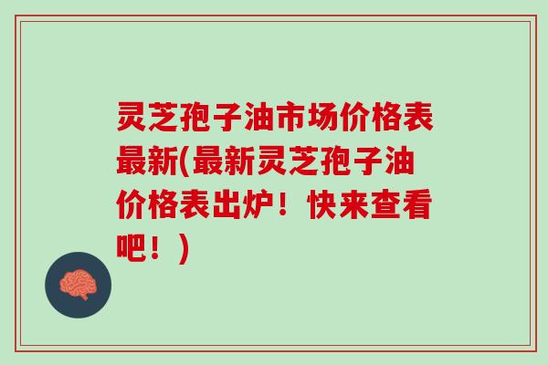 灵芝孢子油市场价格表最新(最新灵芝孢子油价格表出炉！快来查看吧！)