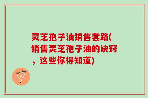 灵芝孢子油销售套路(销售灵芝孢子油的诀窍，这些你得知道)