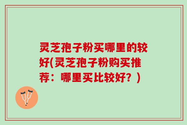 灵芝孢子粉买哪里的较好(灵芝孢子粉购买推荐:哪里买比较好?) 灵芝孢子粉买哪里的较好(灵芝孢子粉购买推荐:哪里买比较好?)