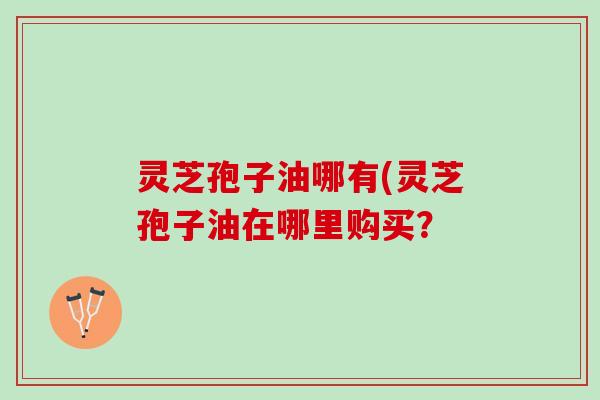 灵芝孢子油哪有(灵芝孢子油在哪里购买？
