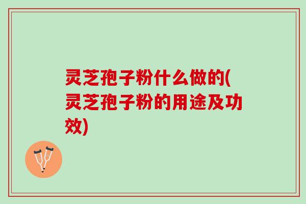 灵芝孢子粉什么做的(灵芝孢子粉的用途及功效)