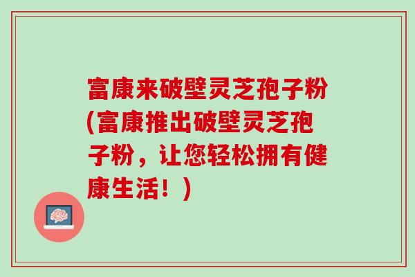 富康来破壁灵芝孢子粉(富康推出破壁灵芝孢子粉，让您轻松拥有健康生活！)