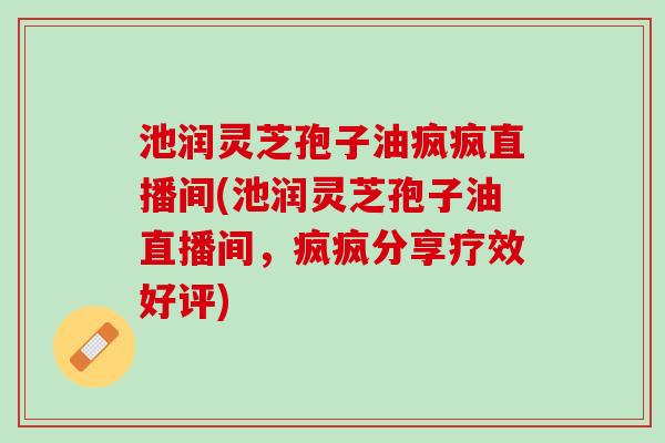 池润灵芝孢子油疯疯直播间(池润灵芝孢子油直播间,疯疯分享疗效好评) 池润灵芝孢子油疯疯直播间(池润灵芝孢子油直播间,疯疯分享疗效好评)