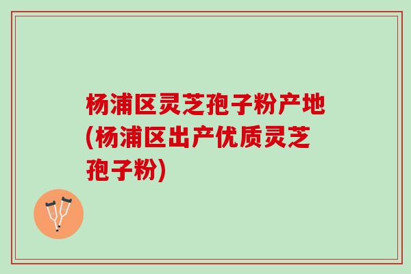 杨浦区灵芝孢子粉产地(杨浦区出产优质灵芝孢子粉)