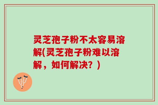 灵芝孢子粉不太容易溶解(灵芝孢子粉难以溶解,如何解决?) 灵芝孢子粉不太容易溶解(灵芝孢子粉难以溶解,如何解决?)