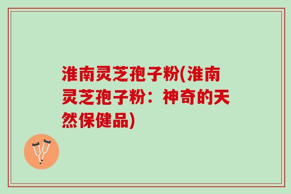 淮南灵芝孢子粉(淮南灵芝孢子粉：神奇的天然保健品)