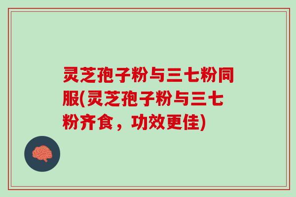 灵芝孢子粉与三七粉同服(灵芝孢子粉与三七粉齐食，功效更佳)