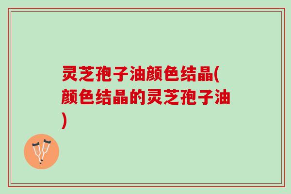 灵芝孢子油颜色结晶(颜色结晶的灵芝孢子油)