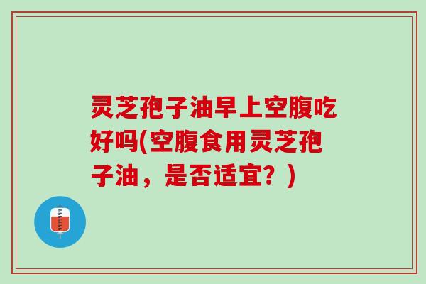 灵芝孢子油早上空腹吃好吗(空腹食用灵芝孢子油，是否适宜？)