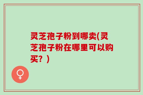 灵芝孢子粉到哪卖(灵芝孢子粉在哪里可以购买？)