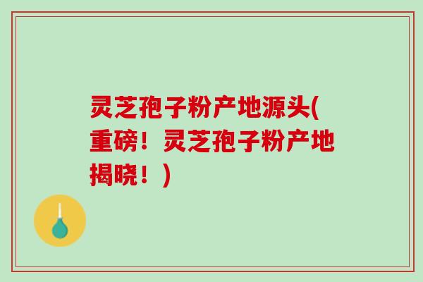 灵芝孢子粉产地源头(重磅！灵芝孢子粉产地揭晓！)