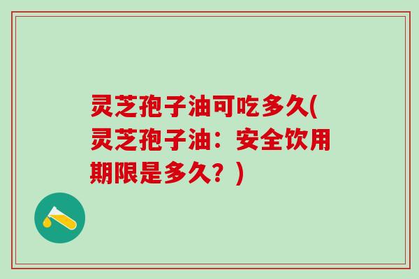 灵芝孢子油可吃多久(灵芝孢子油：安全饮用期限是多久？)