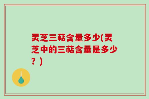灵芝三萜含量多少(灵芝中的三萜含量是多少？)