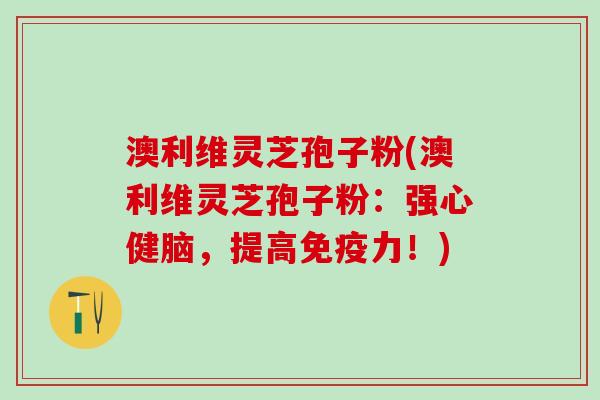 澳利维灵芝孢子粉(澳利维灵芝孢子粉：强心健脑，提高免疫力！)