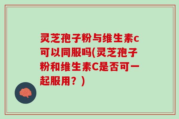 灵芝孢子粉与维生素c可以同服吗(灵芝孢子粉和维生素C是否可一起服用？)