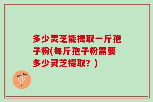 多少灵芝能提取一斤孢子粉(每斤孢子粉需要多少灵芝提取？)