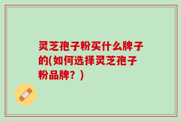 灵芝孢子粉买什么牌子的(如何选择灵芝孢子粉品牌？)