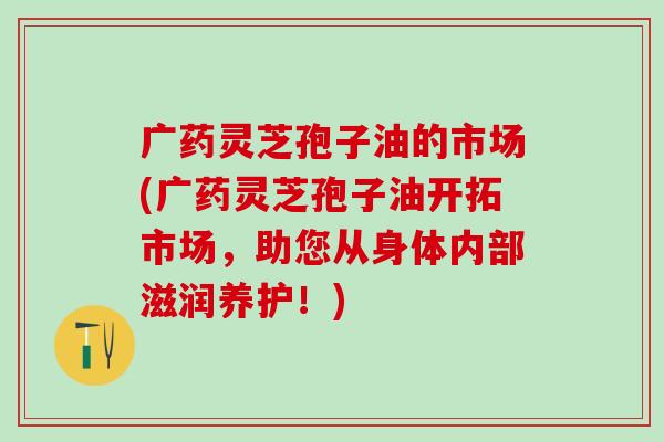 广药灵芝孢子油的市场(广药灵芝孢子油开拓市场,助您从身体内部滋润养护!) 广药灵芝孢子油的市场(广药灵芝孢子油开拓市场,助您从身体内部滋润养护!)