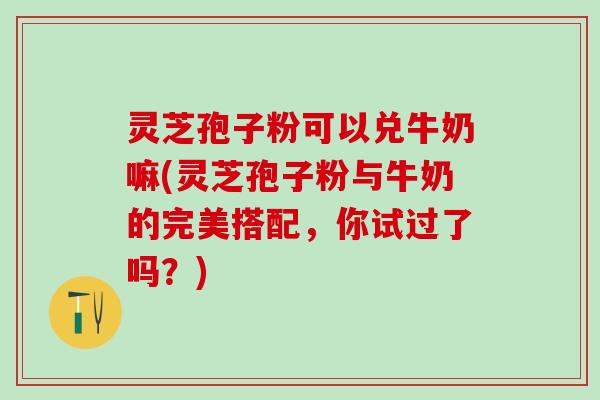 灵芝孢子粉可以兑牛奶嘛(灵芝孢子粉与牛奶的完美搭配，你试过了吗？)