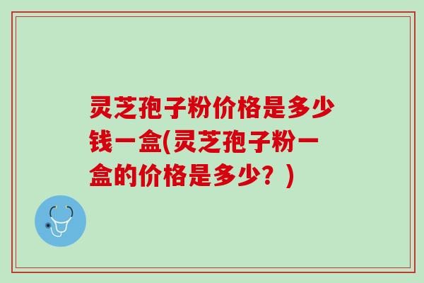 灵芝孢子粉价格是多少钱一盒(灵芝孢子粉一盒的价格是多少？)