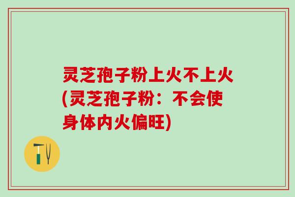 灵芝孢子粉上火不上火(灵芝孢子粉：不会使身体内火偏旺)