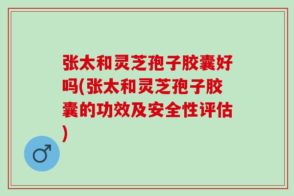 张太和灵芝孢子胶囊好吗(张太和灵芝孢子胶囊的功效及安全性评估)