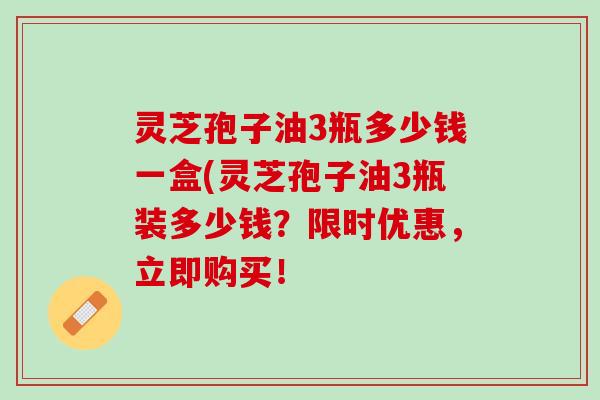 灵芝孢子油3瓶多少钱一盒(灵芝孢子油3瓶装多少钱？限时优惠，立即购买！