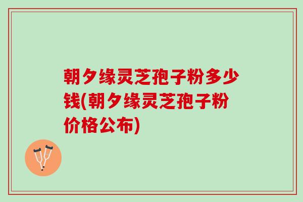 朝夕缘灵芝孢子粉多少钱(朝夕缘灵芝孢子粉价格公布)