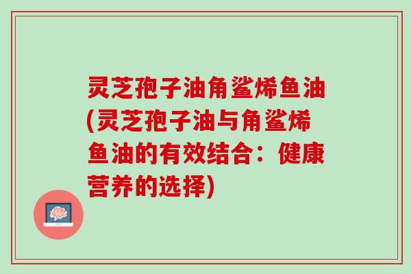 灵芝孢子油角鲨烯鱼油(灵芝孢子油与角鲨烯鱼油的有效结合：健康营养的选择)