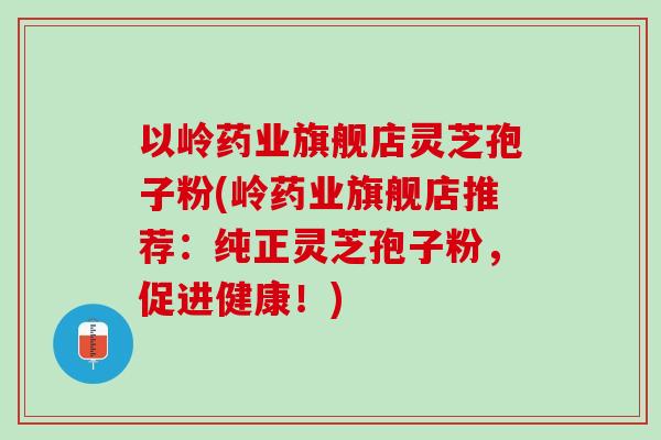 以岭药业旗舰店灵芝孢子粉(岭药业旗舰店推荐：纯正灵芝孢子粉，促进健康！)