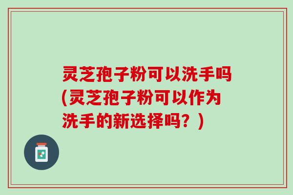 灵芝孢子粉可以洗手吗(灵芝孢子粉可以作为洗手的新选择吗？)