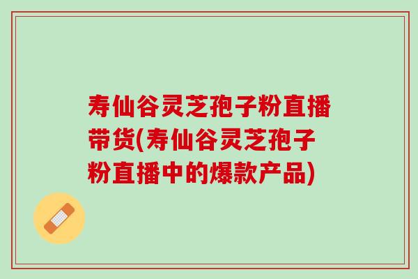 寿仙谷灵芝孢子粉直播带货(寿仙谷灵芝孢子粉直播中的爆款产品)