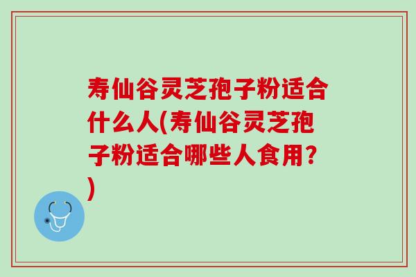 寿仙谷灵芝孢子粉适合什么人(寿仙谷灵芝孢子粉适合哪些人食用？)