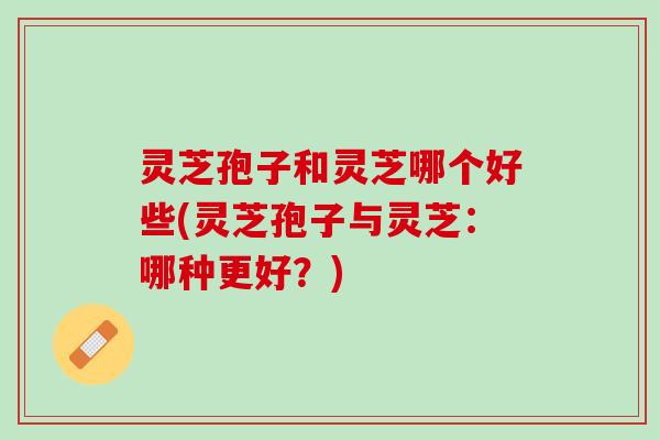 灵芝孢子和灵芝哪个好些(灵芝孢子与灵芝：哪种更好？)