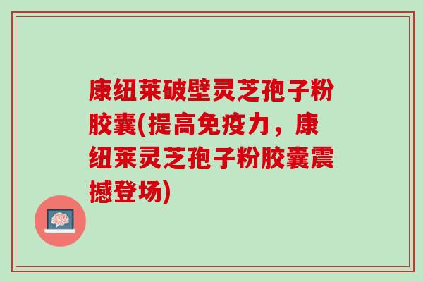 康纽莱破壁灵芝孢子粉胶囊(提高免疫力，康纽莱灵芝孢子粉胶囊震撼登场)