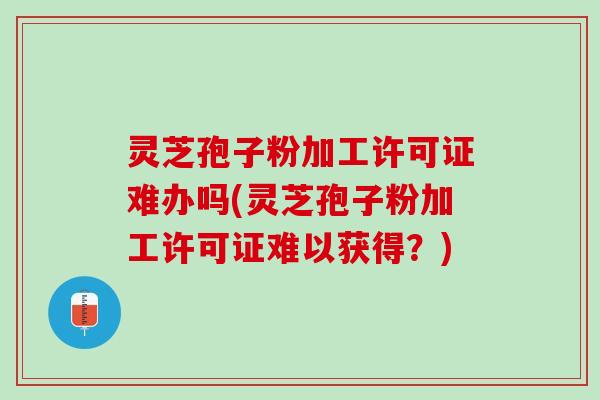 灵芝孢子粉加工许可证难办吗(灵芝孢子粉加工许可证难以获得？)