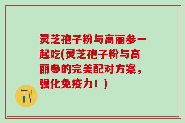 灵芝孢子粉与高丽参一起吃(灵芝孢子粉与高丽参的完美配对方案,强化免疫力!) 灵芝孢子粉与高丽参一起吃(灵芝孢子粉与高丽参的完美配对方案,强化免疫力!)