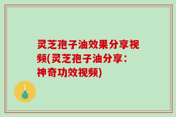 灵芝孢子油效果分享视频(灵芝孢子油分享：神奇功效视频)