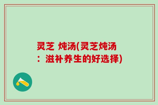 灵芝 炖汤(灵芝炖汤:滋补养生的好选择) 灵芝 炖汤(灵芝炖汤:滋补养生的好选择)