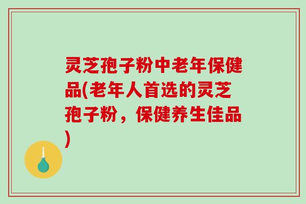 灵芝孢子粉中老年保健品(老年人首选的灵芝孢子粉，保健养生佳品)