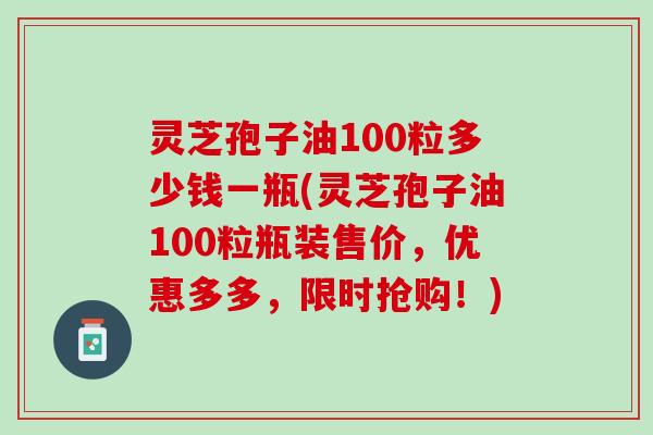 灵芝孢子油100粒多少钱一瓶(灵芝孢子油100粒瓶装售价，优惠多多，限时抢购！)