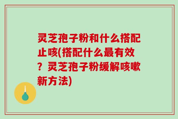 灵芝孢子粉和什么搭配止咳(搭配什么最有效？灵芝孢子粉缓解咳嗽新方法)
