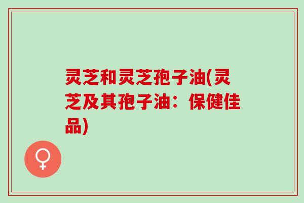 灵芝和灵芝孢子油(灵芝及其孢子油：保健佳品)