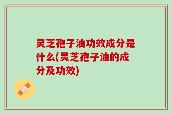 灵芝孢子油功效成分是什么(灵芝孢子油的成分及功效) 灵芝孢子油功效成分是什么(灵芝孢子油的成分及功效)