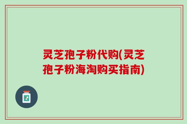 灵芝孢子粉代购(灵芝孢子粉海淘购买指南)
