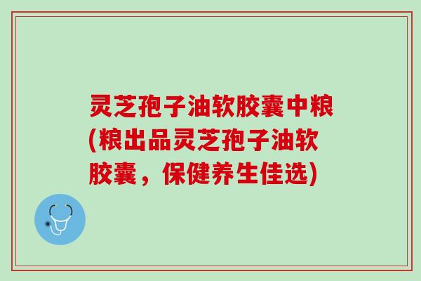 灵芝孢子油软胶囊中粮(粮出品灵芝孢子油软胶囊，保健养生佳选)