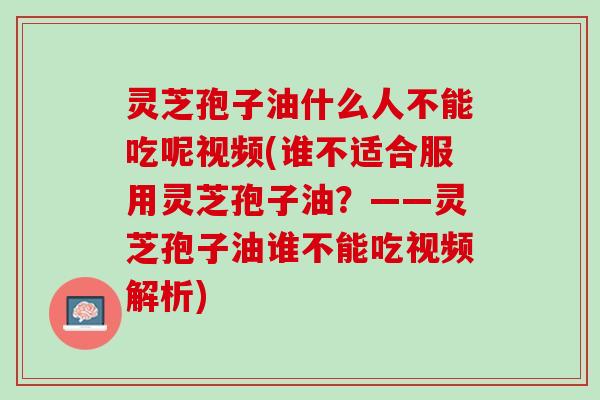 灵芝孢子油什么人不能吃呢视频(谁不适合服用灵芝孢子油?——灵芝孢子油谁不能吃视频解析) 灵芝孢子油什么人不能吃呢视频(谁不适合服用灵芝孢子油?——灵芝孢子油谁不能吃视频解析)