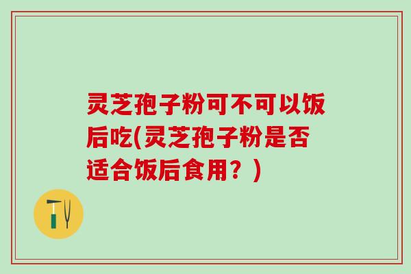 灵芝孢子粉可不可以饭后吃(灵芝孢子粉是否适合饭后食用?) 灵芝孢子粉可不可以饭后吃(灵芝孢子粉是否适合饭后食用?)